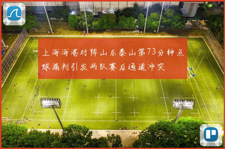 上海海港对阵山东泰山第73分钟点球漏判引发两队赛后通道冲突