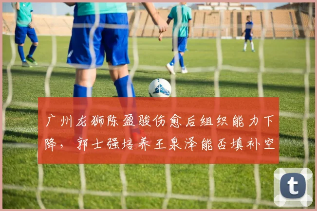 广州龙狮陈盈骏伤愈后组织能力下降，郭士强培养王泉泽能否填补空缺？