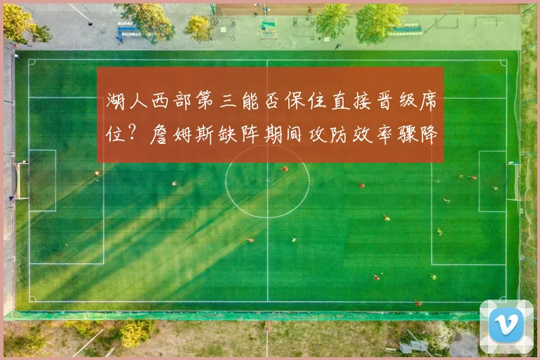湖人西部第三能否保住直接晋级席位？詹姆斯缺阵期间攻防效率骤降成隐患