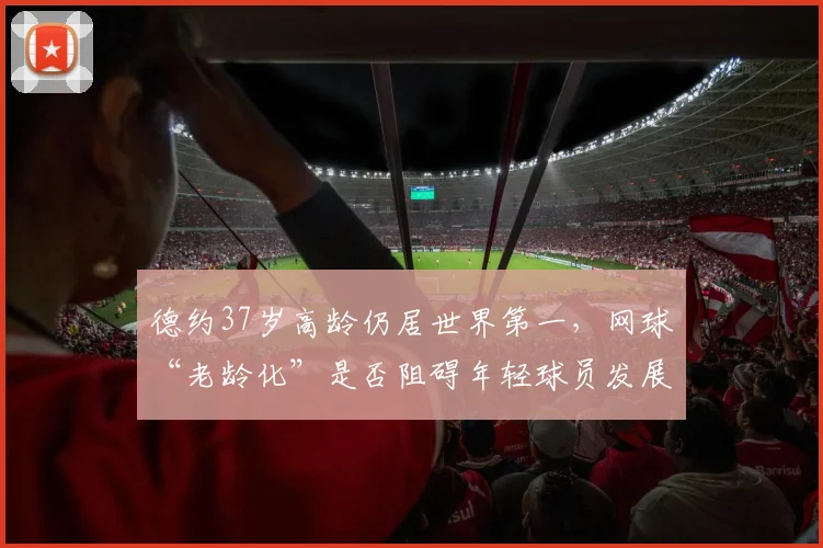 德约37岁高龄仍居世界第一，网球“老龄化”是否阻碍年轻球员发展成焦点