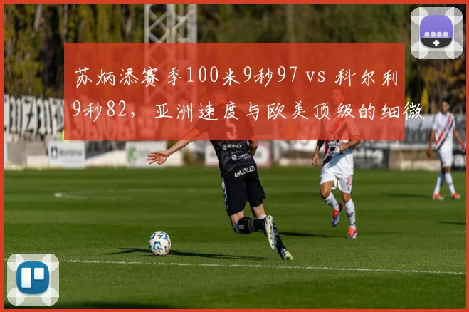 苏炳添赛季100米9秒97 vs 科尔利9秒82，亚洲速度与欧美顶级的细微差距