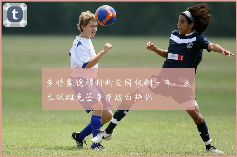 多特蒙德穆科科合同仅剩一年，米兰双雄免签争夺战白热化