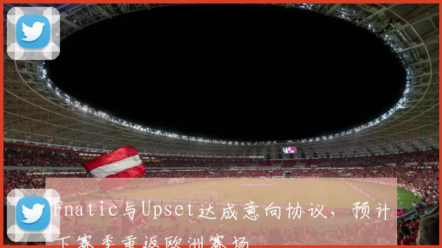 Fnatic与Upset达成意向协议,预计下赛季重返欧洲赛场