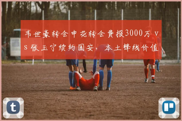 韦世豪转会申花转会费报3000万 vs 张玉宁续约国安，本土锋线价值重估