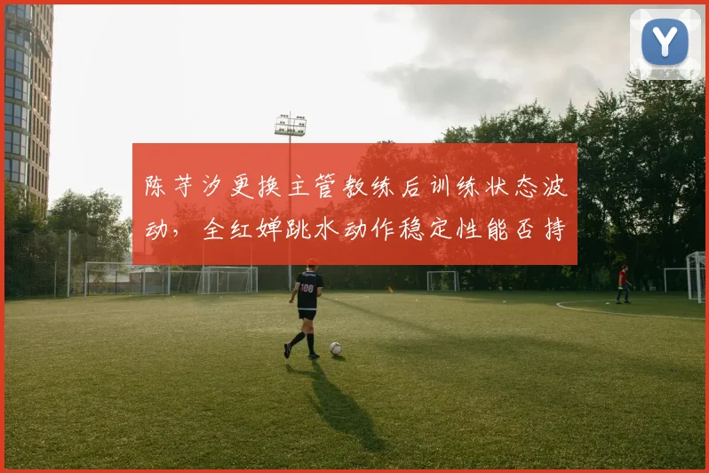 陈芋汐更换主管教练后训练状态波动，全红婵跳水动作稳定性能否持续领先？
